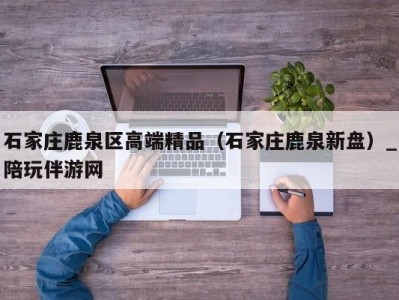 石家庄鹿泉区高端精品（石家庄鹿泉新盘）_陪玩伴游网