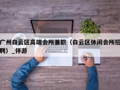 广州白云区高端会所兼职（白云区休闲会所招聘）_伴游