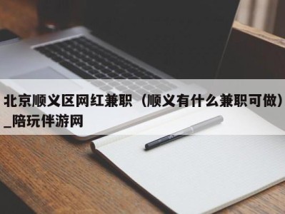 北京顺义区网红兼职（顺义有什么兼职可做）_陪玩伴游网