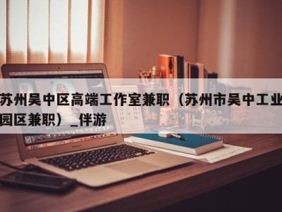 苏州吴中区高端工作室兼职（苏州市吴中工业园区兼职）_伴游