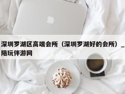 深圳罗湖区高端会所（深圳罗湖好的会所）_陪玩伴游网