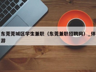 东莞莞城区学生兼职（东莞兼职招聘网）_伴游