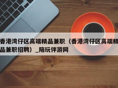 合肥香港湾仔区高端精品兼职（香港湾仔区高端精品兼职招聘）_陪玩伴游网