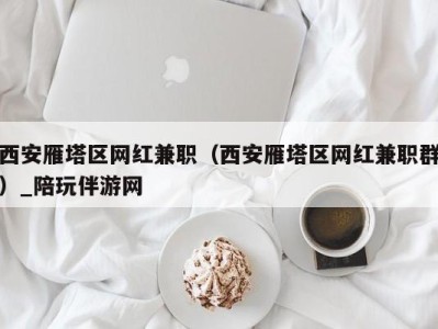 西安雁塔区网红兼职（西安雁塔区网红兼职群）_陪玩伴游网