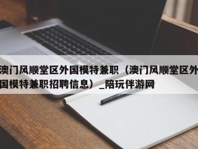 澳门风顺堂区外国模特兼职（澳门风顺堂区外国模特兼职招聘信息）_陪玩伴游网