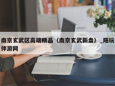 南京玄武区高端精品（南京玄武新盘）_陪玩伴游网