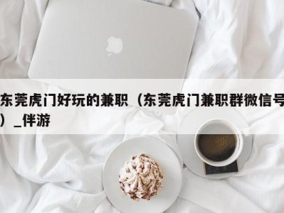 东莞虎门好玩的兼职（东莞虎门兼职群微信号）_伴游