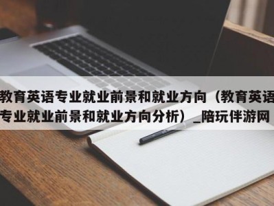 教育英语专业就业前景和就业方向（教育英语专业就业前景和就业方向分析）_陪玩伴游网