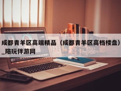 成都青羊区高端精品（成都青羊区高档楼盘）_陪玩伴游网