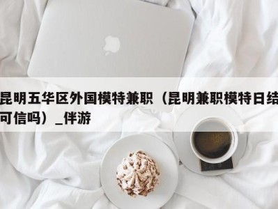 昆明五华区外国模特兼职（昆明兼职模特日结可信吗）_伴游