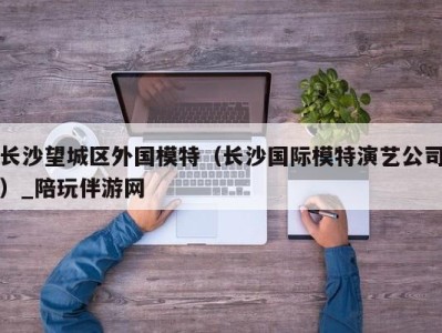 长沙望城区外国模特（长沙国际模特演艺公司）_陪玩伴游网