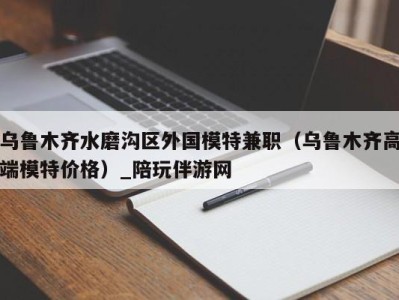 乌鲁木齐水磨沟区外国模特兼职（乌鲁木齐高端模特价格）_陪玩伴游网