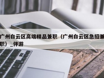 广州白云区高端精品兼职（广州白云区急招兼职）_伴游