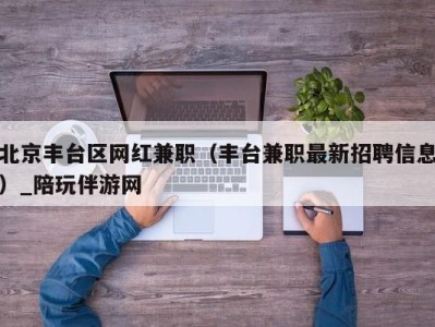 北京丰台区网红兼职（丰台兼职最新招聘信息）_陪玩伴游网