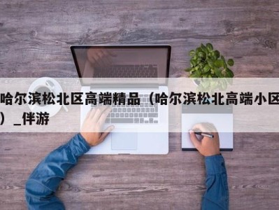 哈尔滨松北区高端精品（哈尔滨松北高端小区）_伴游