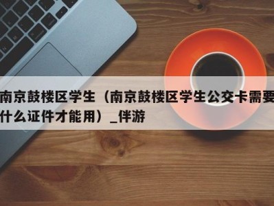 南京鼓楼区学生（南京鼓楼区学生公交卡需要什么证件才能用）_伴游